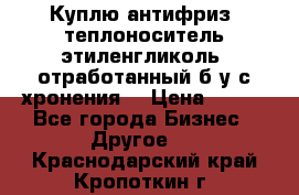  Куплю антифриз, теплоноситель этиленгликоль, отработанный б/у с хронения. › Цена ­ 100 - Все города Бизнес » Другое   . Краснодарский край,Кропоткин г.